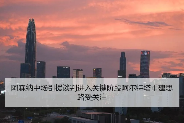 阿森纳中场引援谈判进入关键阶段阿尔特塔重建思路受关注