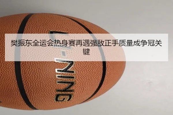 樊振东全运会热身赛再遇强敌正手质量成争冠关键